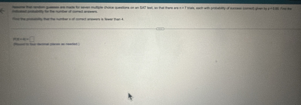 lesseme that rentan quesses are made for seven multiple choice questions on an SAT test, so that there are n=7 trials, each with probability of success (correct) given by p=0.55
anuted pnssiblity for the number off comect answers. Find the 
Ant te cobubly that he number x of comect answers is fewer than 4
|P(X<4)=□
Pibon to tur decmal places as meeded