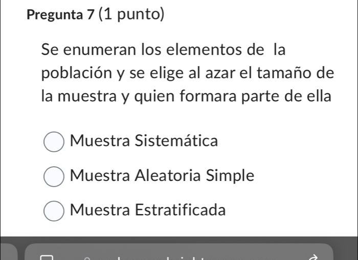 Pregunta 7 (1 punto)
Se enumeran los elementos de la
población y se elige al azar el tamaño de
la muestra y quien formara parte de ella
Muestra Sistemática
Muestra Aleatoria Simple
Muestra Estratificada