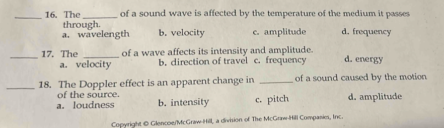 The _of a sound wave is affected by the temperature of the medium it passes
through.
a. wavelength b. velocity c. amplitude d. frequency
_17. The _of a wave affects its intensity and amplitude. d. energy
a. velocity b. direction of travel c. frequency
_18. The Doppler effect is an apparent change in _of a sound caused by the motion
of the source.
a. loudness b. intensity c. pitch d. amplitude
Copyright © Glencoe/McGraw-Hill, a division of The McGraw-Hill Companies, Inc.