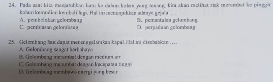 Pada saat kita menjatuhkan batu ke dalam kolam yang tenang, kita akan melihat riak merambat ke pinggir
kolam kemudian kembali lagi. Hal ini menunjukkan adanya gejala ....
A. pembelokan gelombang B. pemantulan gelombang
C. pembiasan gelombang D. perpaduan gelombang
25. Gelombang laut dapat menenggelamkan kapal. Hal ini disebabkan …
A. Gelombang sangat berbahaya
B. Gelombang merambat dengan medium air
C. Gelombang merambat dengan kecepatan tinggi
D. Gelombang membawa energi yang besar