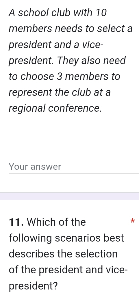 A school club with 10
members needs to select a 
president and a vice- 
president. They also need 
to choose 3 members to 
represent the club at a 
regional conference. 
Your answer 
11. Which of the * 
following scenarios best 
describes the selection 
of the president and vice- 
president?