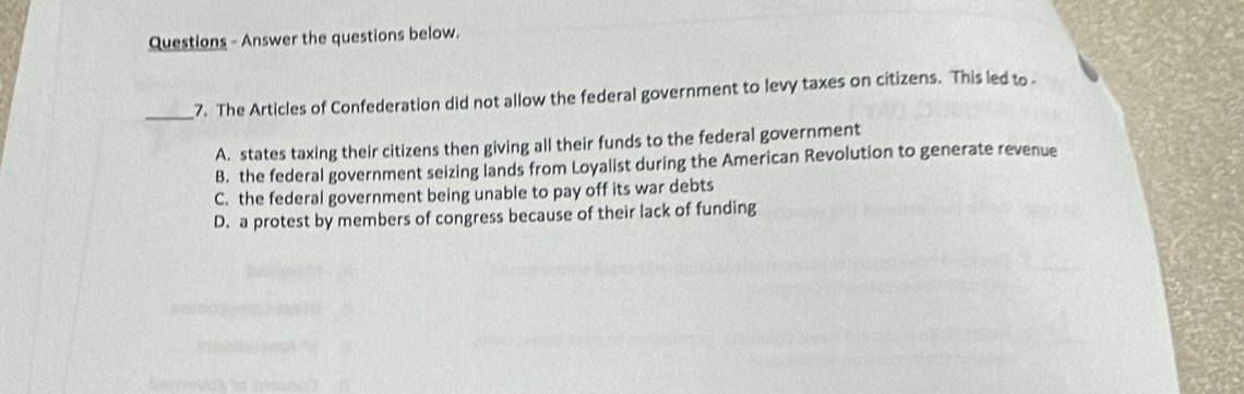 Questions - Answer the questions below.
_7. The Articles of Confederation did not allow the federal government to levy taxes on citizens. This led to
A. states taxing their citizens then giving all their funds to the federal government
B. the federal government seizing lands from Loyalist during the American Revolution to generate revenue
C. the federal government being unable to pay off its war debts
D. a protest by members of congress because of their lack of funding