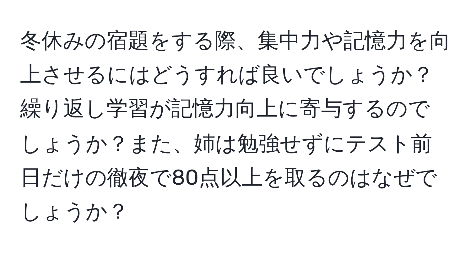 冬休みの宿題をする際、集中力や記憶力を向上させるにはどうすれば良いでしょうか？繰り返し学習が記憶力向上に寄与するのでしょうか？また、姉は勉強せずにテスト前日だけの徹夜で80点以上を取るのはなぜでしょうか？