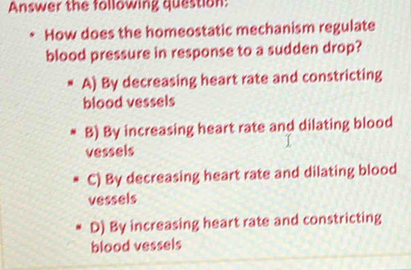 Answer the following question:
How does the homeostatic mechanism regulate
blood pressure in response to a sudden drop?
A) By decreasing heart rate and constricting
blood vessels
B) By increasing heart rate and dilating blood
vessels
C) By decreasing heart rate and dilating blood
vessels
D) By increasing heart rate and constricting
blood vessels