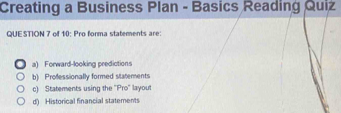 Creating a Business Plan - Basics Reading Quiz
QUESTION 7 of 10: Pro forma statements are:
a) Forward-looking predictions
b) Professionally formed statements
c) Statements using the ''Pro'' layout
d) Historical financial statements