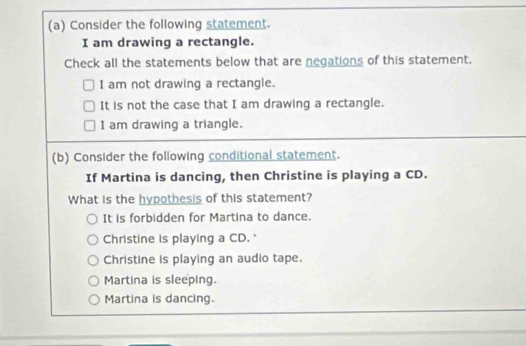 Consider the following statement.
I am drawing a rectangle.
Check all the statements below that are negations of this statement.
I am not drawing a rectangle.
It is not the case that I am drawing a rectangle.
I am drawing a triangle.
(b) Consider the following conditional statement.
If Martina is dancing, then Christine is playing a CD.
What is the hypothesis of this statement?
It is forbidden for Martina to dance.
Christine is playing a CD. '
Christine is playing an audio tape.
Martina is sleeping.
Martina is dancing.