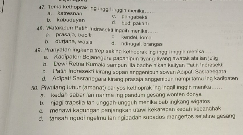 Tema kethoprak ing inggil inggih menika.....
a. katresnan c. pangabekti
b. kabudayan d. budi pakarti
48. Watakipun Patih Indrasekti inggih menika
a. prasaja, becik c. kendel, loma
b. durjana, wasis d. ndhugal, brangas
49. Pranyatan ingkang trep saking kethoprak ing inggil inggih menika. .
a. Kadipaten Bojanegara papanipun tiyang-tiyang awatak ala lan julig
b. Dewi Retna Kumala sampun lila badhe nikah kaliyan Patih Indrasekti
c. Patih Indrasekti kirang sopan anggenipun sowan Adipati Sasranegara
d. Adipati Sasranegara kirang prasaja anggenipun nampi tamu ing kadipaten
50. Piwulang luhur (amanat) cariyos kethoprak ing inggil inggih menika......
a. kedah sabar lan narima ing pandum gesang wonten donya
b. njagi trapsila Ian unggah-ungguh menika bab ingkang wigatos
c. menawi kagungan panjangkah utawi kekarepan kedah kecandhak
d. tansah ngudi ngelmu lan ngibadah supados mangertos sejatine gesang