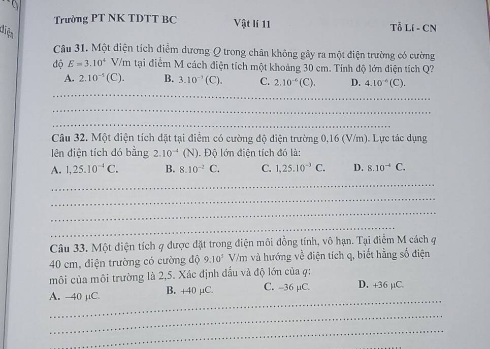 Trường PT NK TDTT BC Vật lí 11 Tổ Lí - CN
Câu 31. Một điện tích điểm dương Q trong chân không gây ra một điện trường có cường
diện E=3.10^4V/m tại điểm M cách điện tích một khoảng 30 cm. Tính độ lớn điện tích Q?
độ
A. 2.10^(-5)(C). B. 3.10^(-7)(C). C. 2.10^(-6)(C). D. 4.10^(-6)(C). 
_
_
_
Câu 32. Một điện tích đặt tại điểm có cường độ điện trường 0,16 (V/m). Lực tác dụng
lên điện tích đó bằng 2.10^(-4)(N). Độ lớn điện tích đó là:
A. 1,25.10^(-4)C. B. 8.10^(-2)C. C. 1,25.10^(-3)C. D. 8.10^(-4)C. 
_
_
_
_
Câu 33. Một điện tích q dược dặt trong điện môi đồng tính, vô hạn. Tại điểm M cách q
40 cm, điện trường có cường độ 9.10^5V 111 h và hướng về điện tích q, biết hằng số điện
môi của môi trường là 2,5. Xác định dấu và độ lớn của q:
_
A. -40 μC.
B. +40 µC. C. -36 µC. D. +36 µC.
_
_