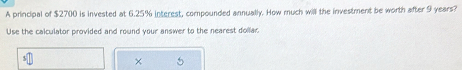 A principal of $2700 is invested at 6.25% interest, compounded annually. How much will the investment be worth after 9 years? 
Use the calculator provided and round your answer to the nearest dollar. 
×