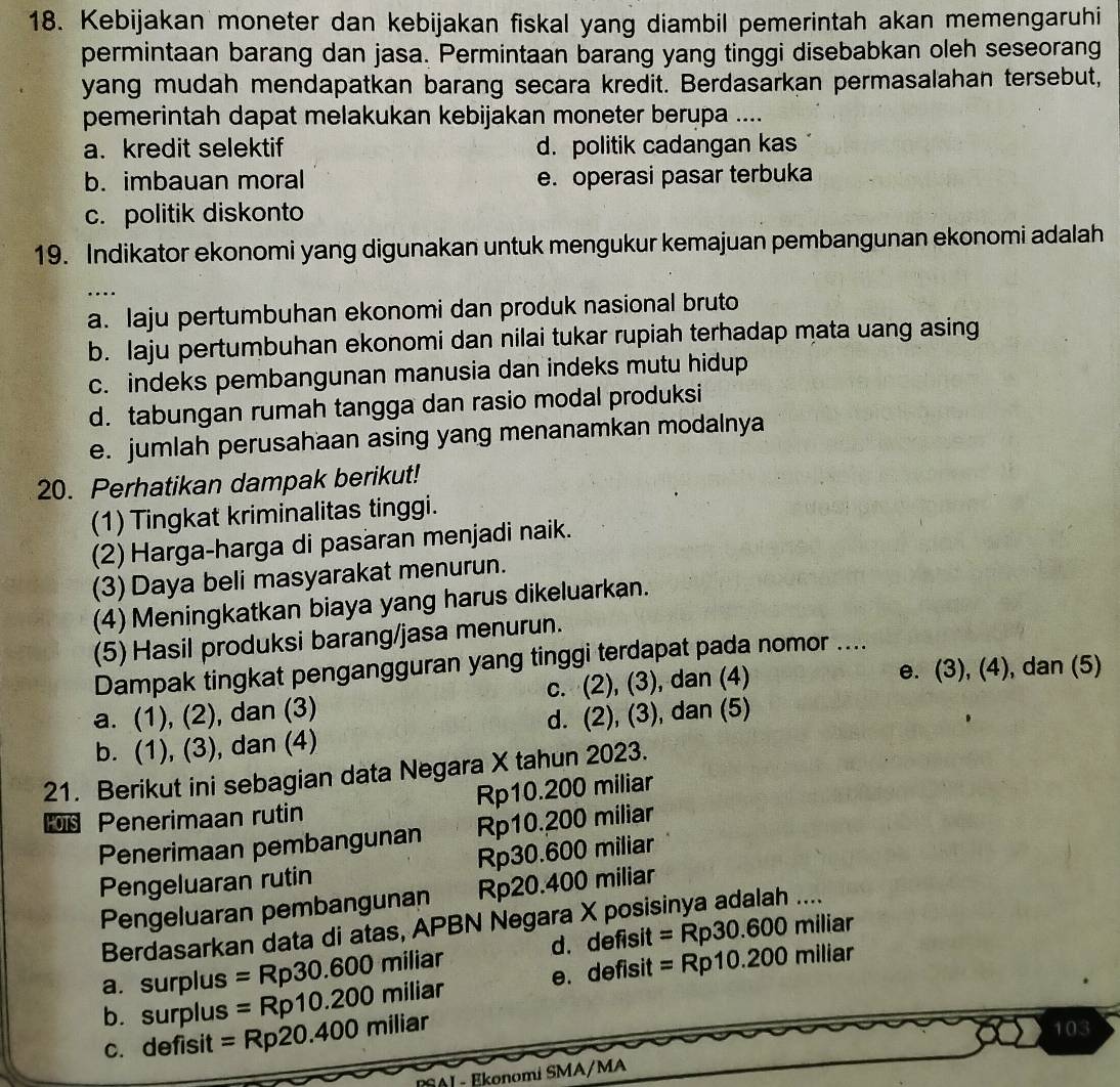 Kebijakan moneter dan kebijakan fiskal yang diambil pemerintah akan memengaruhi
permintaan barang dan jasa. Permintaan barang yang tinggi disebabkan oleh seseorang
yang mudah mendapatkan barang secara kredit. Berdasarkan permasalahan tersebut,
pemerintah dapat melakukan kebijakan moneter berupa ....
a. kredit selektif d. politik cadangan kas
b. imbauan moral e. operasi pasar terbuka
c. politik diskonto
19. Indikator ekonomi yang digunakan untuk mengukur kemajuan pembangunan ekonomi adalah
…
a. laju pertumbuhan ekonomi dan produk nasional bruto
b. laju pertumbuhan ekonomi dan nilai tukar rupiah terhadap mata uang asing
c. indeks pembangunan manusia dan indeks mutu hidup
d. tabungan rumah tangga dan rasio modal produksi
e. jumlah perusahaan asing yang menanamkan modalnya
20. Perhatikan dampak berikut!
(1) Tingkat kriminalitas tinggi.
(2) Harga-harga di pasaran menjadi naik.
(3) Daya beli masyarakat menurun.
(4) Meningkatkan biaya yang harus dikeluarkan.
(5) Hasil produksi barang/jasa menurun.
Dampak tingkat pengangguran yang tinggi terdapat pada nomor ....
a. (1), (2), dan (3) c. (2), (3), dan (4)
e. (3), (4), dan (5)
b. (1), (3), dan (4) d. (2), (3), dan (5)
21. Berikut ini sebagian data Negara X tahun 2023.
Penerimaan rutin Rp10.200 miliar
Penerimaan pembangunan Rp10.200 miliar
Pengeluaran rutin Rp30.600 miliar
Pengeluaran pembangunan Rp20.400 miliar
Berdasarkan data di atas, APBN Negara X posisinya adalah ....
a. surplus =Rp30.600 miliar d. defisit =Rp30.600 miliar
=Rp10.200 n niliar e. defisit =Rp10.200 n niliar
b. surplus =Rp20.400miliar
c. defisit 103
PSAI - Ekonomi SMA/MA