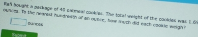 Rafi bought a package of 40 oatmeal cookies. The total weight of the cookies was 1.69
ounces. To the nearest hundredth of an ounce, how much did each cookie weigh?
ounces
Submit