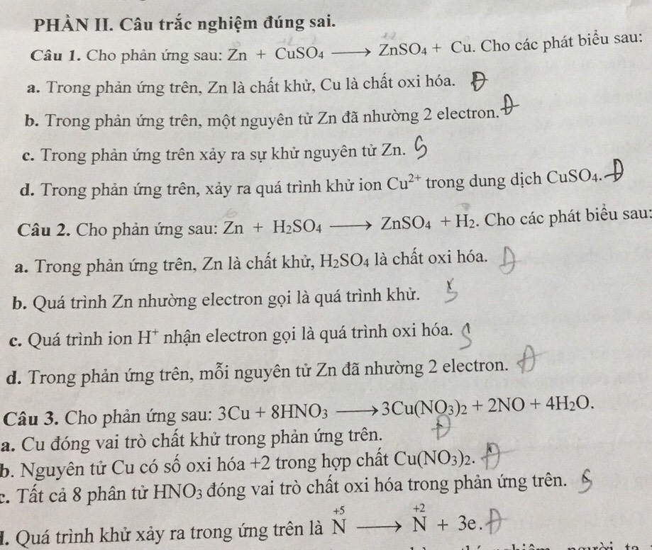 PHÀN II. Câu trắc nghiệm đúng sai.
Câu 1. Cho phản ứng sau: Zn+CuSO_4to ZnSO_4+Cu. Cho các phát biểu sau:
a. Trong phản ứng trên, Zn là chất khử, Cu là chất oxi hóa.
b. Trong phản ứng trên, một nguyên tử Zn đã nhường 2 electron.
c. Trong phản ứng trên xảy ra sự khử nguyên tử Zn.
d. Trong phản ứng trên, xảy ra quá trình khử ion Cu^(2+) trong dung dịch Cư SO_4
Câu 2. Cho phản ứng sau: Zn+H_2SO_4to ZnSO_4+H_2. Cho các phát biểu sau:
a. Trong phản ứng trên, Zn là chất khử, H_2SO_4 là chất oxi hóa.
b. Quá trình Zn nhường electron gọi là quá trình khử.
c. Quá trình ion H^+ nhận electron gọi là quá trình oxi hóa.
d. Trong phản ứng trên, mỗi nguyên tử Zn đã nhường 2 electron.
Câu 3. Cho phản ứng sau: 3Cu+8HNO_3to 3Cu(NO_3)_2+2NO+4H_2O.
a. Cu đóng vai trò chất khử trong phản ứng trên.
b. Nguyên tử Cu có số oxi hóa +2 trong hợp chất Cu(NO_3)_2.
c. Tất cả 8 phân tử HNO_3 đóng vai trò chất oxi hóa trong phản ứng trên.
I. Quá trình khử xảy ra trong ứng trên là ^+5Nto^(+2)+3e.