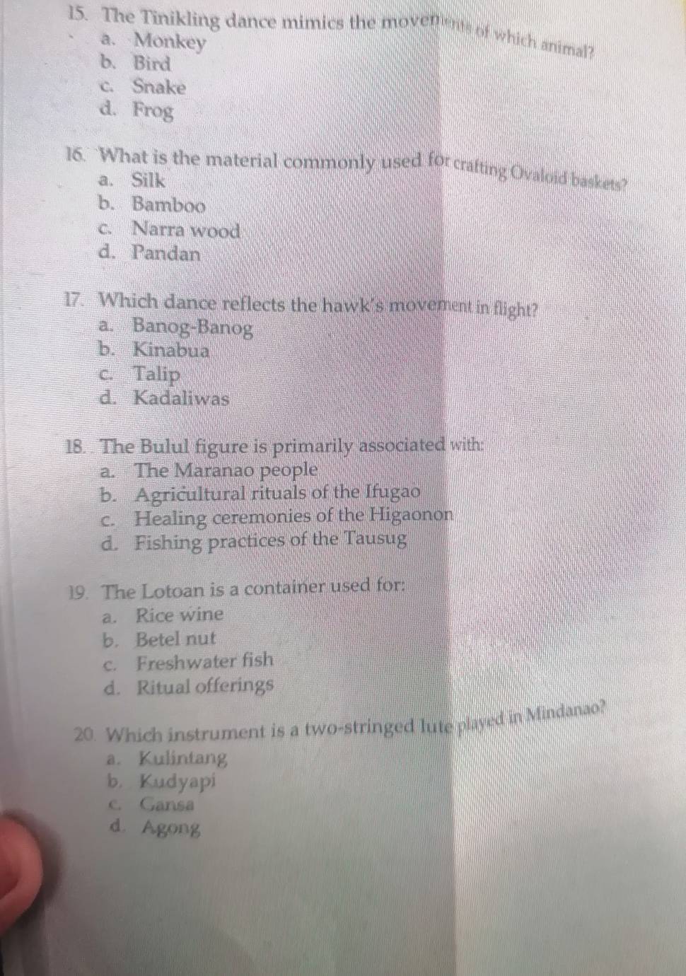 The Tinikling dance mimics the movements of which animal?
a. Monkey
b. Bird
c. Snake
d. Frog
16. What is the material commonly used for crafting Ovaloid baskets?
a. Silk
b. Bamboo
c. Narra wood
d. Pandan
17. Which dance reflects the hawk’s movement in flight?
a. Banog-Banog
b. Kinabua
c. Talip
d. Kadaliwas
18. . The Bulul figure is primarily associated with:
a. The Maranao people
b. Agricultural rituals of the Ifugao
c. Healing ceremonies of the Higaonon
d. Fishing practices of the Tausug
19. The Lotoan is a container used for:
a. Rice wine
b. Betel nut
c. Freshwater fish
d. Ritual offerings
20. Which instrument is a two-stringed lute played in Mindanao?
a. Kulintang
b. Kudyapi
c. Gansa
d. Agong