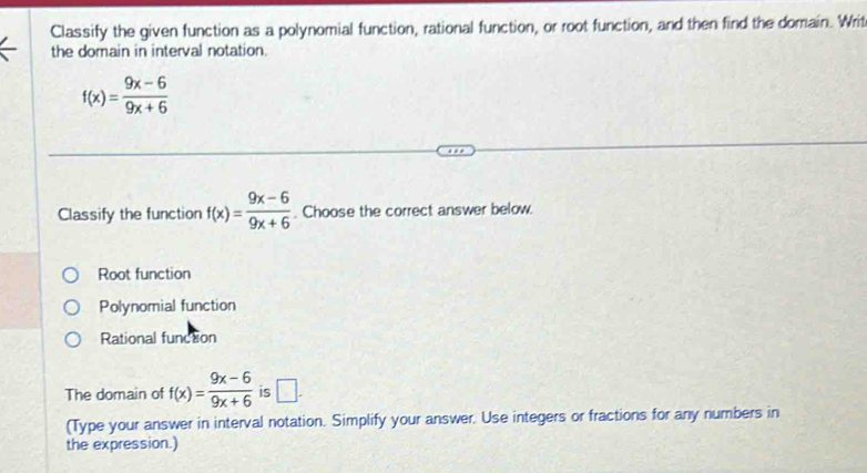 Classify the given function as a polynomial function, rational function, or root function, and then find the domain. Writ
the domain in interval notation.
f(x)= (9x-6)/9x+6 
Classify the function f(x)= (9x-6)/9x+6 . Choose the correct answer below.
Root function
Polynomial function
Rational function
The domain of f(x)= (9x-6)/9x+6  is □ . 
(Type your answer in interval notation. Simplify your answer. Use integers or fractions for any numbers in
the expression.)