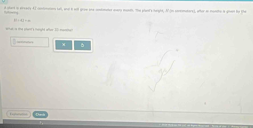 A plant is already 42 centimeters tall, and it will grow one centimeter every month. The plant's height, H (in centimeters), after m months is given by the 
following.
H=42/ m
What is the plant's height after 33 months? 
centimaters × 5
Explanation Check