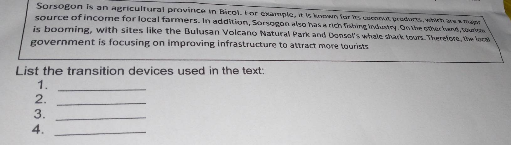 Sorsogon is an agricultural province in Bicol. For example, it is known for its coconut products, which are a major 
source of income for local farmers. In addition, Sorsogon also has a rich fishing industry. On the other hand, tourism 
is booming, with sites like the Bulusan Volcano Natural Park and Donsol’s whale shark tours. Therefore, the local 
government is focusing on improving infrastructure to attract more tourists 
List the transition devices used in the text: 
1._ 
2._ 
3._ 
4._