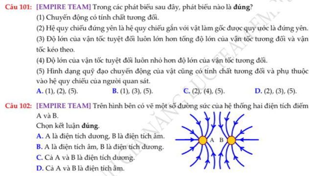 [EMPIRE TEAM] Trong các phát biểu sau đây, phát biểu nào là đúng?
(1) Chuyển động có tính chất tương đối.
(2) Hệ quy chiếu đứng yên là hệ quy chiếu gắn với vật làm gốc được quy ước là đứng yên.
(3) Độ lớn của vận tốc tuyệt đối luôn lớn hơn tổng độ lớn của vận tốc tương đối và vận
tốc kéo theo.
(4) Độ lớn của vận tốc tuyệt đối luôn nhỏ hơn độ lớn của vận tốc tương đối.
(5) Hình dạng quỹ đạo chuyển động của vật cũng có tính chất tương đối và phụ thuộc
vào hệ quy chiếu của người quan sát.
A. (1), (2), (5). B. (1), (3), (5). C. (2), (4), (5). D. (2), (3), (5).
Câu 102: [EMPIRE TEAM] Trên hình bên có vẽ một số đường sức của hệ thống hai điện tích điểm
A và B.
Chọn kết luận đúng.
A. A là điện tích dương, B là điện tích âm.
B. A là điện tích âm, B là điện tích dương.
C. Cả A và B là điện tích dương.
D. Cả A và B là điện tích âm.