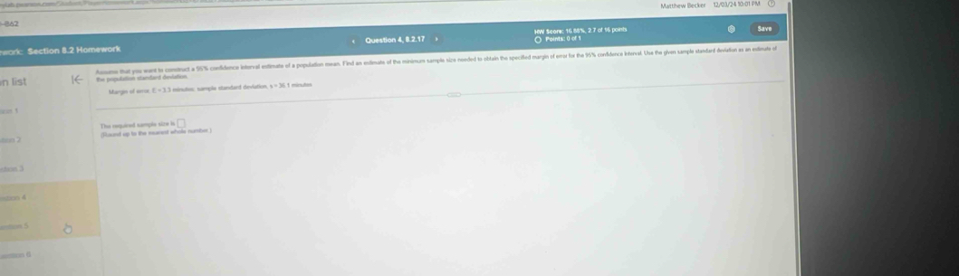 362 
Sav 
O Points: 0 of 
work: Section 8.2 Homework Question 4, 8.2.17 HW Score; 16.88%, 2.7 of 16 points 
n list dorme that me want to cometruct a 55% confidence interval estimate of a population mean. Find an estimate of the minimum sample sice ned to obtain the specifled maryin of error for the 96% confidence interval. Use the given sample standad deiviation as an estimute of 
Margin of seroe E=3.3 ) mínutos: sample standard devlation y=36.1 Amicutas 
cn ! 
The required sample size is 
| 
(Sound up to the marent whole numiber )