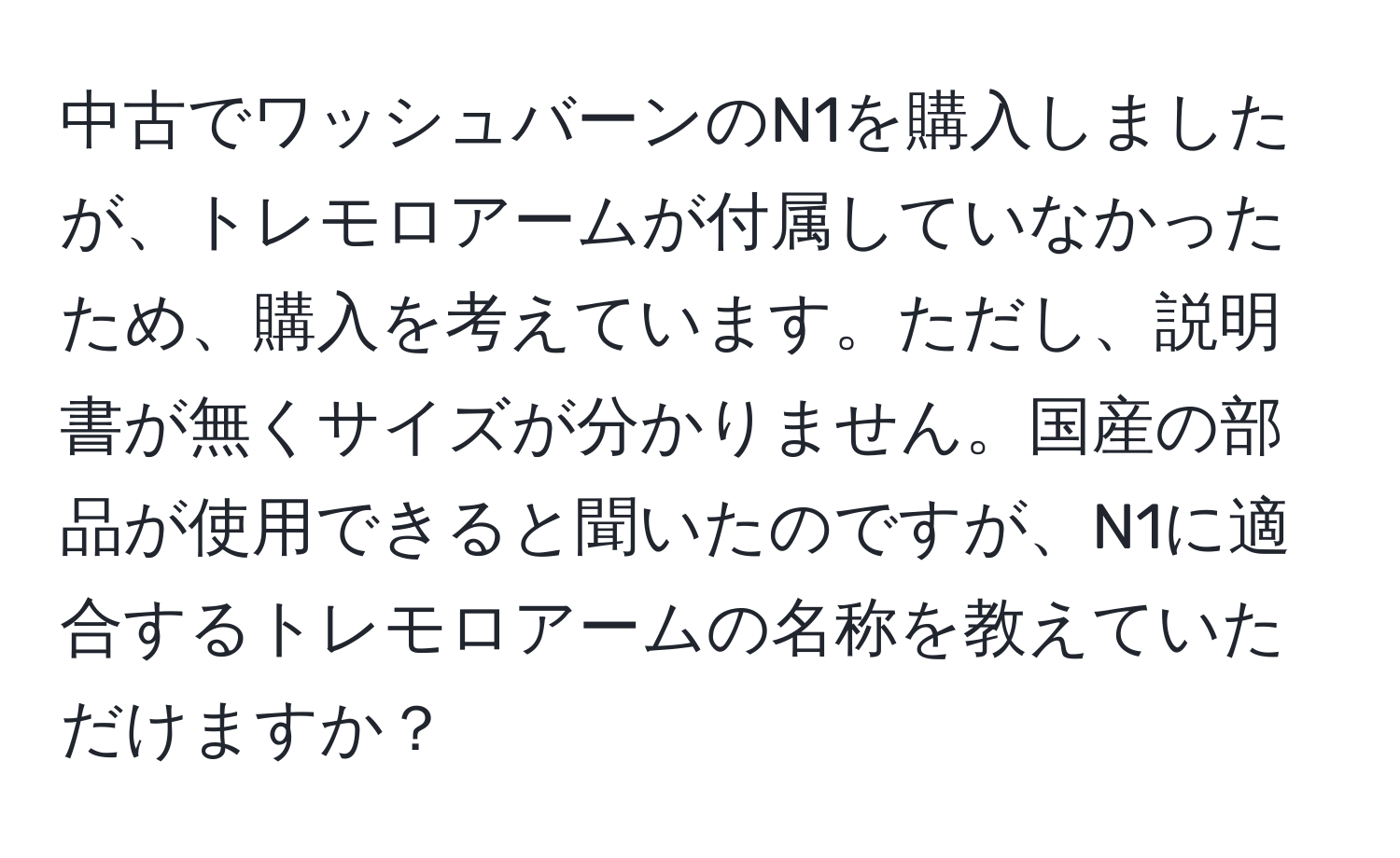 中古でワッシュバーンのN1を購入しましたが、トレモロアームが付属していなかったため、購入を考えています。ただし、説明書が無くサイズが分かりません。国産の部品が使用できると聞いたのですが、N1に適合するトレモロアームの名称を教えていただけますか？