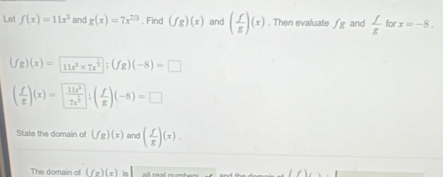 Let f(x)=11x^3 and g(x)=7x^(7/3). Find (fg)(x) and ( f/g )(x). Then evaluate fg and  f/g  for x=-8.
(fg)(x)= 11x^3* 7x^(frac 7)3; (fg)(-8)=□
( f/g )(x)=frac 11x^37x^(frac 2)3; ( f/g )(-8)=□
State the domain of (fg)(x) and ( f/g )(x). 
The domain of (fg)(x) is all real numbers
f