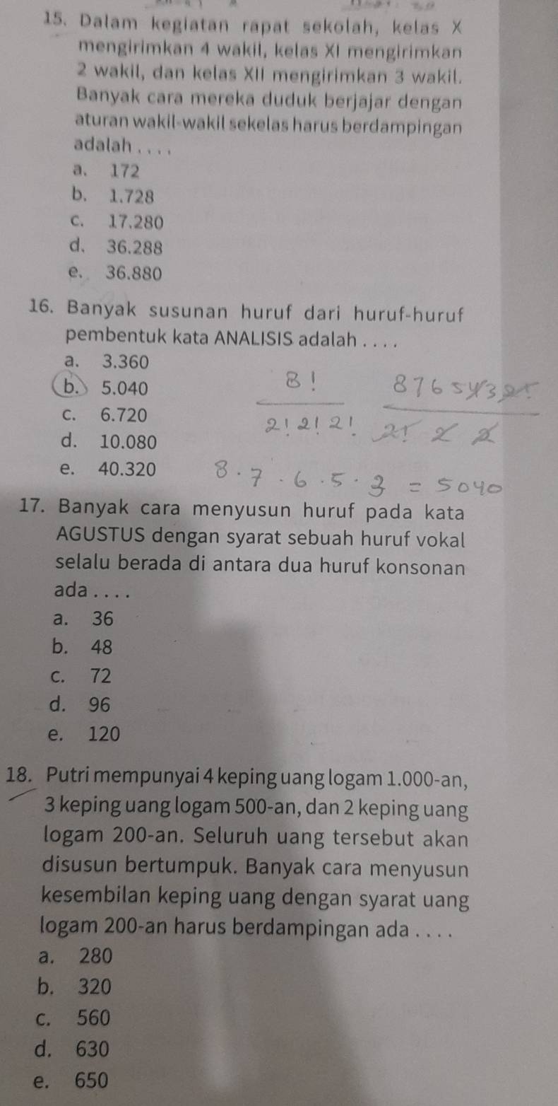 Dalam kegiatan rapat sekolah, kelas X
mengirimkan 4 wakil, kelas XI mengirimkan
2 wakil, dan kelas XII mengirimkan 3 wakil.
Banyak cara mereka duduk berjajar dengan
aturan wakil-wakil sekelas harus berdampingan
adalah . . . .
a. 172
b. 1.728
c. 17.280
d. 36.288
e. 36.880
16. Banyak susunan huruf dari huruf-huruf
pembentuk kata ANALISIS adalah . . . .
a. 3.360
b. 5.040
c. 6.720
d. 10.080
e. 40.320
17. Banyak cara menyusun huruf pada kata
AGUSTUS dengan syarat sebuah huruf vokal
selalu berada di antara dua huruf konsonan
ada . . . .
a. 36
b. 48
c. 72
d. 96
e. 120
18. Putri mempunyai 4 keping uang logam 1.000-an,
3 keping uang logam 500-an, dan 2 keping uang
logam 200-an. Seluruh uang tersebut akan
disusun bertumpuk. Banyak cara menyusun
kesembilan keping uang dengan syarat uang
logam 200-an harus berdampingan ada . . . .
a. 280
b. 320
c. 560
d. 630
e. 650