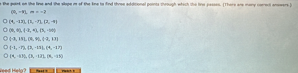 the point on the line and the slope m of the line to find three additional points through which the line passes. (There are many correct answers.)
(0,-9), m=-2
(4,-13),(1,-7), (2,-9)
(0,0),(-2,4), (5,-10)
(-3,15), (0,9), (-2,13)
(-1,-7),(3,-15), (4,-17)
(4,-13), (3,-12), (6,-15)
Need Help? Read it Watch it