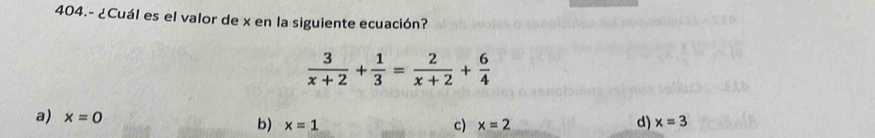 404.- ¿Cuál es el valor de x en la siguiente ecuación?
 3/x+2 + 1/3 = 2/x+2 + 6/4 
a) x=0 b) x=1 d) x=3
c) x=2