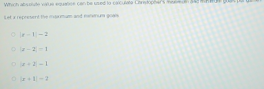 Which absolute value equation can be used to calculiate Christopher's maximum and M Meom goac pary
Let x represent the maximum and minimum goals
|x-1|-2
|x-2|=1
|x+2|-1
|x+1|=2