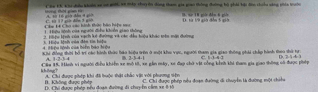 Khi điều khiến xe cơ giới, xe máy chuyên dùng tham gia giao thông đường bộ phải bật đèn chiếu sáng phía trước
trong thời gian từ:
A. từ 16 giờ đến 4 giờ B. từ 18 giờ đến 6 giờ.
C. từ 17 giờ đến 5 giờ. D. từ 19 giờ đến 5 giờ,
Câu 14 Cho các hình thức bảo hiệu sau:
1. Hiệu lệnh của người điều khiển giao thông
2. Hiệu lệnh của vạch kẻ đường và các dầu hiệu khác trên mặt đường
3. Hiệu lệnh của đèn tín hiệu
4. Hiệu lệnh của biển báo hiệu
Khi đồng thời bố trí các hình thức báo hiệu trên ở một khu vực, người tham gia giao thông phải chấp hành theo thứ tự:
A. 1 -2 -3 -4 B. 2 -3 -4 -1 C. 1 -3 -4 -2 D. 2 -1 -4 -3
Câu 15. Hành vi người điều khiền xe mô tô, xe gắn máy, xe đạp chở vật cồng kềnh khi tham gia giao thông có được phép
không?
A. Chi được phép khi đã buộc thật chắc vật với phương tiện
B. Không được phép C. Chi được phép nếu đoạn đường di chuyển là đường một chiều
D. Chi được phép nếu đoạn đường di chuyển cầm xe ô tô