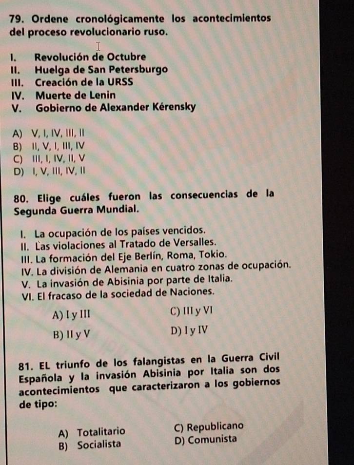 Ordene cronológicamente los acontecimientos
del proceso revolucionario ruso.
I. Revolución de Octubre
II. Huelga de San Petersburgo
III. Creación de la URSS
IV. Muerte de Lenin
V. Gobierno de Alexander Kérensky
A) V, I,IV,ⅢII,
B) II, V, I, III, I
C) III, I, IV, II, V
D) I, V,ⅢI, IV,Ⅱ
80. Elige cuáles fueron las consecuencias de la
Segunda Guerra Mundial.
I. La ocupación de los países vencidos.
II. Las violaciones al Tratado de Versalles.
III. La formación del Eje Berlín, Roma, Tokio.
IV. La división de Alemania en cuatro zonas de ocupación.
V. La invasión de Abisinia por parte de Italia.
VI. El fracaso de la sociedad de Naciones.
A) I y III C) III y VI
B) Ⅱ y V D) I y IV
81. EL triunfo de los falangistas en la Guerra Civil
Española y la invasión Abisinia por Italia son dos
acontecimientos que caracterizaron a los gobiernos
de tipo:
A) Totalitario C) Republicano
B) Socialista D) Comunista