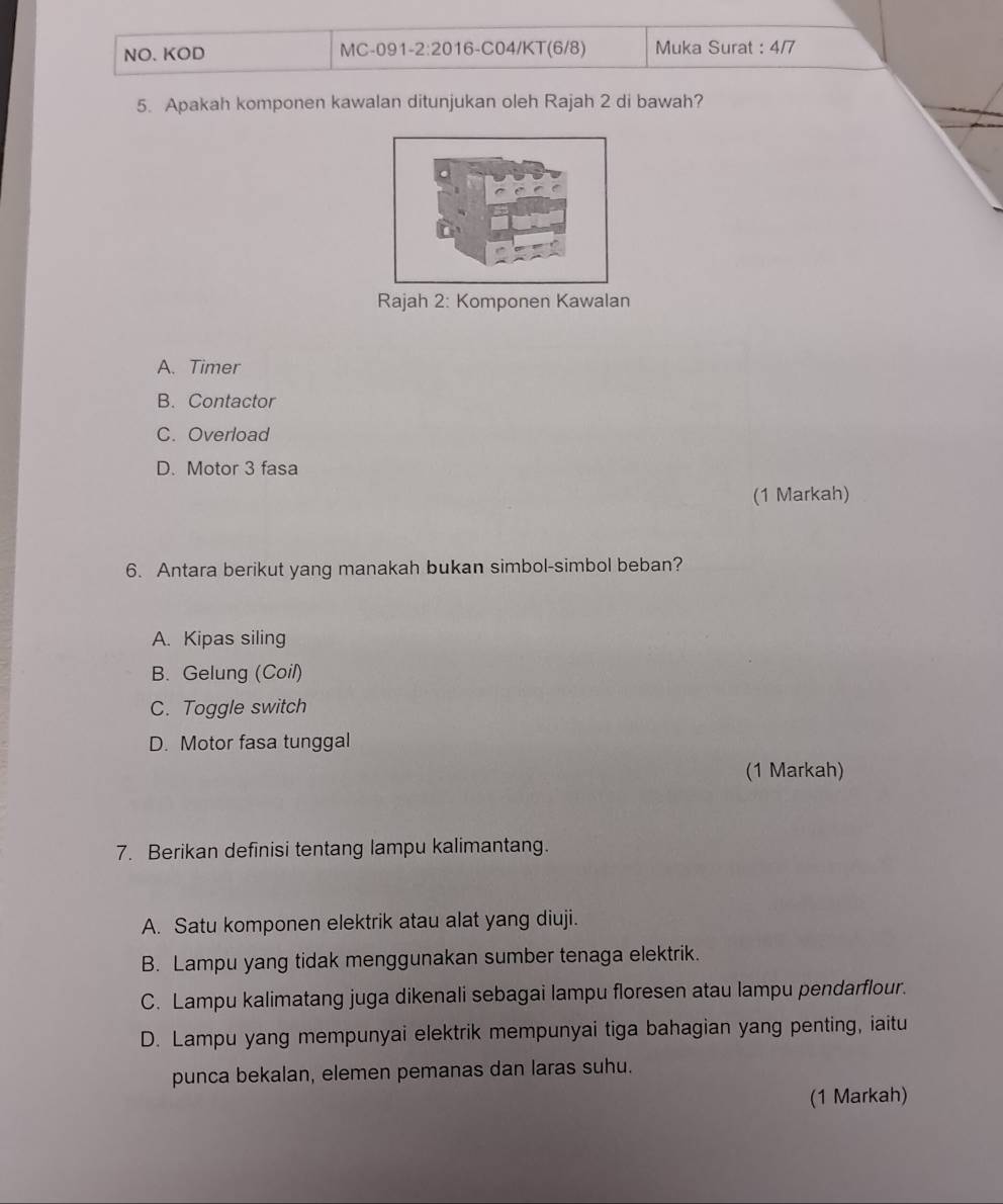 NO. KOD MC-091 -2:201 6-C04/KT(6/8) Muka Surat : 4/7
5. Apakah komponen kawalan ditunjukan oleh Rajah 2 di bawah?
Rajah 2: Komponen Kawalan
A. Timer
B. Contactor
C. Overload
D. Motor 3 fasa
(1 Markah)
6. Antara berikut yang manakah bukan simbol-simbol beban?
A. Kipas siling
B. Gelung (Coil)
C. Toggle switch
D. Motor fasa tunggal
(1 Markah)
7. Berikan definisi tentang lampu kalimantang.
A. Satu komponen elektrik atau alat yang diuji.
B. Lampu yang tidak menggunakan sumber tenaga elektrik.
C. Lampu kalimatang juga dikenali sebagai lampu floresen atau lampu pendarflour.
D. Lampu yang mempunyai elektrik mempunyai tiga bahagian yang penting, iaitu
punca bekalan, elemen pemanas dan laras suhu.
(1 Markah)