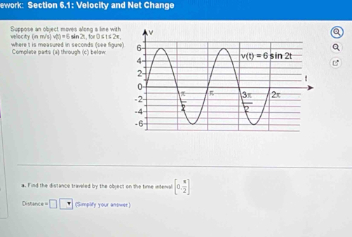 ework: Section 6.1: Velocity and Net Change
Suppose an object moves allong a line with
a
velocity (in m/s) v(t)=6sin 2t fo 0≤ t≤ 2π ,
where t is measured in seconds (see figure Q
Complete parts (a) through (c) below
B
a. Find the distance traveled by the object on the time interval [0, π /2 ]
Distanc e=□  (Simplify your answer)