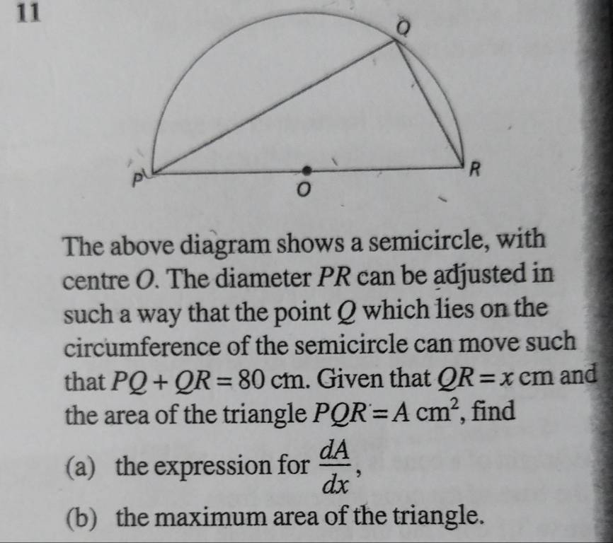 The above diagram shows a semicircle, with 
centre O. The diameter PR can be adjusted in 
such a way that the point Q which lies on the 
circumference of the semicircle can move such 
that PQ+QR=80cm. Given that QR=xcm and 
the area of the triangle PQR=Acm^2 , find 
(a) the expression for  dA/dx , 
(b) the maximum area of the triangle.