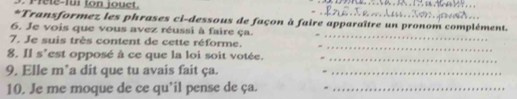 Prele-fur ton jouct. 
*Transformez les phrases ci-dessous de façon à faire apparaître un pronom complément. 
6. Je vois que vous avez réussi à faire ça. 
_ 
7. Je suis très content de cette réforme. 
_ 
8. Il s'est opposé à ce que la loi soit votée._ 
9. Elle m*a dit que tu avais fait ça._ 
10. Je me moque de ce qu’il pense de ça. -_