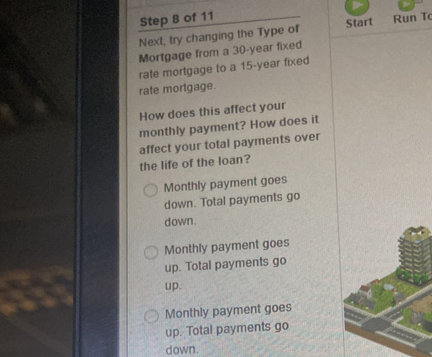 Next, try changing the Type of Start Run To
Mortgage from a 30-year fixed
rate mortgage to a 15-year fixed
rate mortgage.
How does this affect your
monthly payment? How does it
affect your total payments over
the life of the loan?
Monthly payment goes
down. Total payments go
down.
Monthly payment goes
up. Total payments go
up.
Monthly payment goes
up. Total payments go
down.