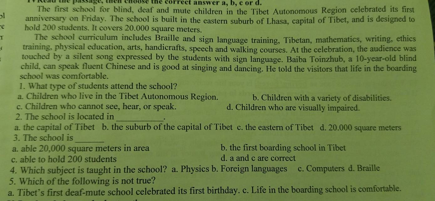 TV Read the passage, then choose the correct answer a, b, c or d.
The first school for blind, deaf and mute children in the Tibet Autonomous Region celebrated its first
5l anniversary on Friday. The school is built in the eastern suburb of Lhasa, capital of Tibet, and is designed to
e hold 200 students. It covers 20.000 square meters.
r The school curriculum includes Braille and sign language training, Tibetan, mathematics, writing, ethics
training, physical education, arts, handicrafts, speech and walking courses. At the celebration, the audience was
touched by a silent song expressed by the students with sign language. Baiba Toinzhub, a 10-year -old blind
child, can speak fluent Chinese and is good at singing and dancing. He told the visitors that life in the boarding
school was comfortable.
1. What type of students attend the school?
a. Children who live in the Tibet Autonomous Region. b. Children with a variety of disabilities.
c. Children who cannot see, hear, or speak. d. Children who are visually impaired.
2. The school is located in_
.
a. the capital of Tibet b. the suburb of the capital of Tibet c. the eastern of Tibet d. 20.000 square meters
_
3. The school is
a. able 20,000 square meters in area b. the first boarding school in Tibet
c. able to hold 200 students d. a and c are correct
4. Which subject is taught in the school? a. Physics b. Foreign languages c. Computers d. Braille
5. Which of the following is not true?
a. Tibet’s first deaf-mute school celebrated its first birthday. c. Life in the boarding school is comfortable.