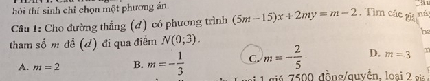 hỏi thí sinh chỉ chọn một phương án.
av
Cầâu 1: Cho đường thẳng (d) có phương trình (5m-15)x+2my=m-2. Tìm các giá ná
b
tham số m để (d) đi qua điểm N(0;3).
A. m=2
B. m=- 1/3  C. m=- 2/5  D. m=3 m
1 giả 7500 đồng/quyền, loại 2 gi