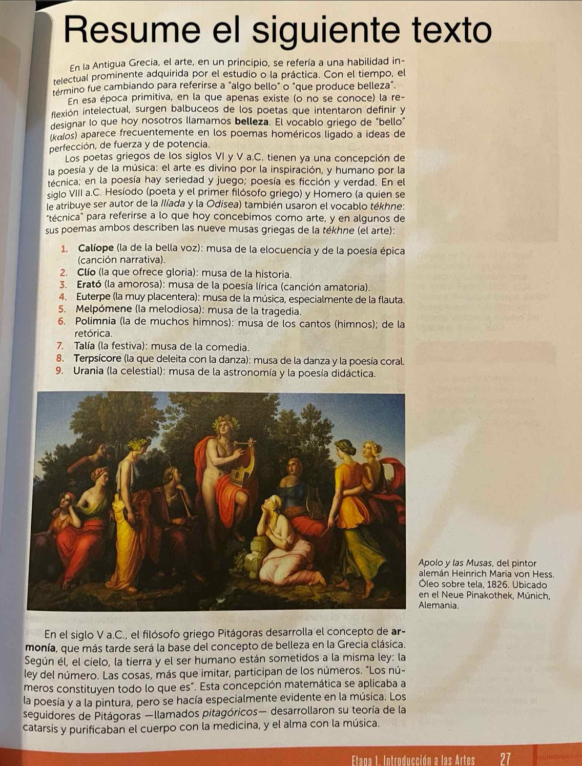 Resume el siguiente texto
En la Antigua Grecia, el arte, en un principio, se refería a una habilidad in-
telectual prominente adquirida por el estudio o la práctica. Con el tiempo, el
término fue cambiando para referirse a “algo bello” o “que produce belleza”.
En esa época primitiva, en la que apenas existe (o no se conoce) la re-
ilexión intelectual, surgen balbuceos de los poetas que intentaron definir y
designar lo que hoy nosotros llamamos belleza. El vocablo griego de “bello”
(kalos) aparece frecuentemente en los poemas homéricos ligado a ideas de
perfección, de fuerza y de potencia.
Los poetas griegos de los siglos VI y V a.C. tienen ya una concepción de
la poesía y de la música: el arte es divino por la inspiración, y humano por la
técnica; en la poesía hay seriedad y juego; poesía es ficción y verdad. En el
siglo VIII a.C. Hesíodo (poeta y el primer filósofo griego) y Homero (a quien se
le atribuye ser autor de la Ilíada y la Odisea) también usaron el vocablo tékhne:
“técnica” para referirse a lo que hoy concebimos como arte, y en algunos de
sus poemas ambos describen las nueve musas griegas de la tékhne (el arte):
1. Calíope (la de la bella voz): musa de la elocuencia y de la poesía épica
(canción narrativa).
2. Clío (la que ofrece gloria): musa de la historia.
3. Erató (la amorosa): musa de la poesía lírica (canción amatoria).
4. Euterpe (la muy placentera): musa de la música, especialmente de la flauta.
5. Melpómene (la melodiosa): musa de la tragedia.
6. Polimnia (la de muchos himnos): musa de los cantos (himnos); de la
retórica.
7. Talía (la festiva): musa de la comedia.
8. Terpsícore (la que deleita con la danza): musa de la danza y la poesía coral.
9. Urania (la celestial): musa de la astronomía y la poesía didáctica.
olo y las Musas, del pintor
mán Heinrich Maria von Hess.
eo sobre tela, 1826. Ubicado
el Neue Pinakothek, Múnich,
mania.
En el siglo V a.C., el filósofo griego Pitágoras desarrolla el concepto de ar-
monía, que más tarde será la base del concepto de belleza en la Grecia clásica.
Según él, el cielo, la tierra y el ser humano están sometidos a la misma ley: la
ley del número. Las cosas, más que imitar, participan de los números. "Los nú-
meros constituyen todo lo que es”. Esta concepción matemática se aplicaba a
la poesía y a la pintura, pero se hacía especialmente evidente en la música. Los
seguidores de Pitágoras —llamados pitagóricos— desarrollaron su teoría de la
catarsis y purificaban el cuerpo con la medicina, y el alma con la música.
Etapa 1. Introducción a las Artes 27