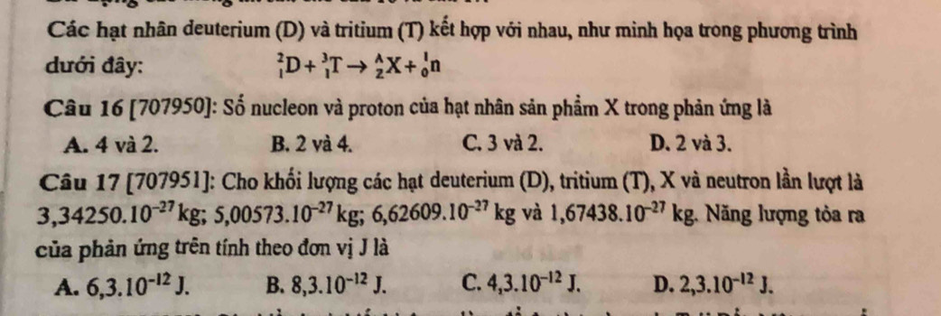 Các hạt nhân deuterium (D) và tritium (T) kết hợp với nhau, như minh họa trong phương trình
đưới đây: _1^(2D+_1^3Tto _2^AX+_0^ln
Câu 16 [707950]: Số nucleon và proton của hạt nhân sản phẩm X trong phản ứng là
A. 4 và 2. B. 2 và 4. C. 3 và 2. D. 2 và 3.
Câu 17 [707951]: Cho khối lượng các hạt deuterium (D), tritium (T), X và neutron lần lượt là
3,34250.10^-27)kg; 5,00573.10^(-27)kg; 6,62609.10^(-27)kg và 1,67438.10^(-27)kg : Năng lượng tỏa ra
của phản ứng trên tính theo đơn vị J là
A. 6, 3.10^(-12)J. B. 8, 3.10^(-12)J. C. 4, 3.10^(-12)J. D. 2, 3.10^(-12)J.