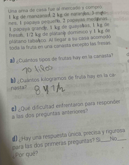 Una ama de casa fue al mercado y compró:
1 kg de manzanas, 2 kg de naranjas, 3ámeio
nes, 1 papaya pequeña, 2 papayas medianas,
1 papaya grande, 1 kg de guayabas, 1 kg de
fresas, 1/2 kg de plátano dominico y 1 kg de
plátano tabasco. Al llegar a su casa acomodó
toda la fruta en una canasta excepto las fresas.
a) ¿Cuántos tipos de frutas hay en la canasta?
b) ¿Cuántos kilogramos de fruta hay en la ca-
nasta?
c) ¿Qué dificultad enfrentaron para responder
a las dos preguntas anteriores?
d) ¿Hay una respuesta única, precisa y rigurosa
para las dos primeras preguntas? Si No
¿Por qué?