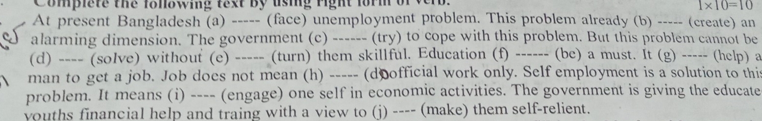 Complete the fonowing fext by using right for m of verb.
1* 10=10
At present Bangladesh (a) ----- (face) unemployment problem. This problem already (b) ----- (create) an 
alarming dimension. The government (c) ------ (try) to cope with this problem. But this problem cannot be 
(d) ---- (solve) without (e) ----- (turn) them skillful. Education (f) ------ (be) a must. It (g) ----- (help) a 
man to get a job. Job does not mean (h) ----- (doofficial work only. Self employment is a solution to this 
problem. It means (i) ---- (engage) one self in economic activities. The government is giving the educate 
vouths financial help and traing with a view to (j) ---- (make) them self-relient.