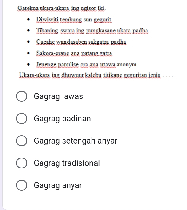 Gatekna ukara-ukara ing ngisor iki
Diwiwiti tembung sun gegurit
Tibaning swara ing pungkasane ukara padha
Cacahe wandasaben sakgatra padha
Sakora-orane ana patang gatra
Jenenge panulise ora ana utawa anonym.
Ukara-ukara ing dhuwuur kalebu titikane geguritan jenis . . . .
Gagrag lawas
Gagrag padinan
Gagrag setengah anyar
Gagrag tradisional
Gagrag anyar