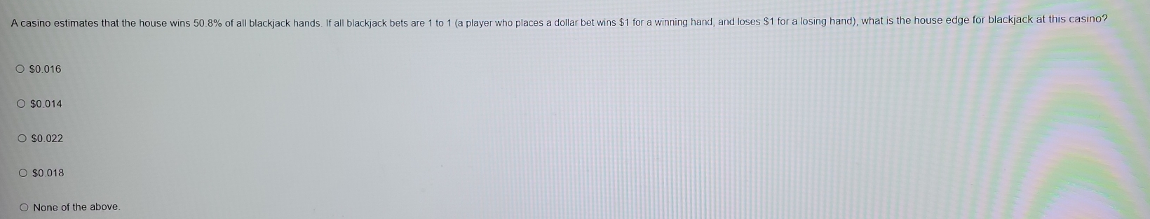 A casino estimates that the house wins 50.8% of all blackjack hands. If all blackjack bets are 1 to 1 (a player who places a dollar bet wins $1 for a winning hand, and loses $1 for a losing hand), what is the house edge for blackjack at this casino?
$0.016
$0.014
$0.022
$0.018
None of the above