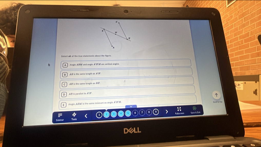 Select all of the true statements sbout the figure.
A Angle ABM and angle A'D'M are vertical angles.
n ] AB is the same length as A'B'.
C AB is the same length as DB.
D] AB is parallel to A'B'.
E] Angle ABM is the same measure as angle A'B'M.
Back to tup
Fullscreen Save à Exi
Sidebar