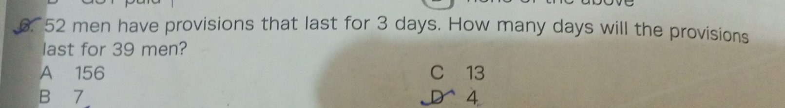 52 men have provisions that last for 3 days. How many days will the provisions
last for 39 men?
A 156 C 13
B 7 D 4