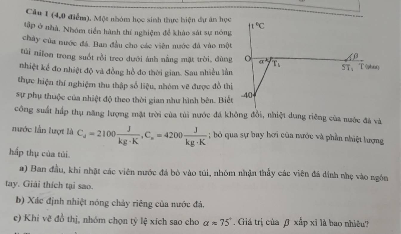 (4,0 điểm). Một nhóm học sinh thực hiện dự án học
t°C
tập ở nhà. Nhóm tiến hành thí nghiệm đề khảo sát sự nóng 
chảy của nước đá. Ban đầu cho các viên nước đá vào một 
β 
túi nilon trong suốt rồi treo dưới ánh nắng mặt trời, dùng o overline a^k T_1
nhiệt kế đo nhiệt độ và đồng hồ đo thời gian. Sau nhiều lần
5T_1 T (phin) 
thực hiện thí nghiệm thu thập số liệu, nhóm vẽ được đồ thị 
sự phụ thuộc của nhiệt độ theo thời gian như hình bên. Biết -40 
công suất hấp thụ năng lượng mặt trời của tủi nước đá không đồi, nhiệt dung riêng của nước đá và 
nước lần lượt là C_d=2100 J/kg· K , C_n=4200 J/kg· K ; bỏ qua sự bay hơi của nước và phần nhiệt lượng 
hấp thụ của tủi. 
a) Ban đầu, khi nhật các viên nước đá bỏ vào túi, nhóm nhận thấy các viên đá dính nhẹ vào ngón 
tay. Giải thích tại sao. 
b) Xác định nhiệt nóng chảy riêng của nước đá. 
c) Khi vẽ đồ thị, nhóm chọn tỷ lệ xích sao cho alpha approx 75°. Giá trị của β xấp xỉ là bao nhiêu?