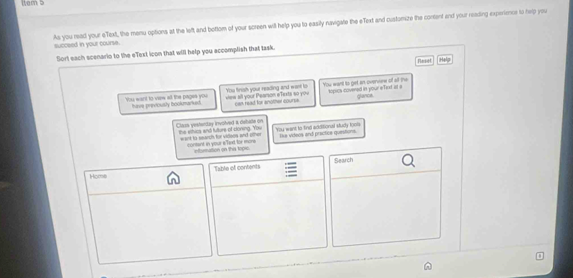 item 5 
As you read your eText, the menu options at the left and bottom of your screen will help you to easily navigate the eText and customize the content and your reading experience to help you 
succeed in your course. 
Sort each scenario to the eText icon that will help you accomplish that task. 
Reset Help 
You finish your reading and want to You want to get an overview of all the 
You want to view all the pages you view all your Pearson eTexts so you topics covered in your eText at a 
have previously bookmarked. can read for another course glance. 
Class yesterday involved a debate on 
the ethics and future of cloning. You You want to find additional study tools 
want to search for videos and other like videos and practice questions. 
contant in your eText for more 
information on this topic. 
Home Table of contents Search