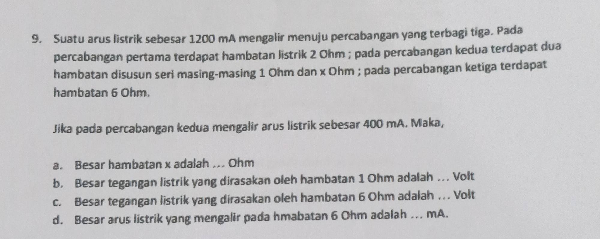 Suatu arus listrik sebesar 1200 mA mengalir menuju percabangan yang terbagi tiga. Pada
percabangan pertama terdapat hambatan listrik 2 Ohm; pada percabangan kedua terdapat dua
hambatan disusun seri masing-masing 1 Ohm dan x Ohm; pada percabangan ketiga terdapat
hambatan 6 Ohm.
Jika pada percabangan kedua mengalir arus listrik sebesar 400 mA. Maka,
a. Besar hambatan x adalah ... Ohm
b. Besar tegangan listrik yang dirasakan oleh hambatan 1 Ohm adalah . Volt
c. Besar tegangan listrik yang dirasakan oleh hambatan 6 Ohm adalah . Volt
d. Besar arus listrik yang mengalir pada hmabatan 6 Ohm adalah ... mA.