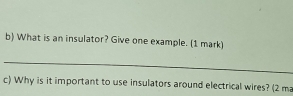 What is an insulator? Give one example. (1 mark) 
_ 
c) Why is it important to use insulators around electrical wires? (2 ma