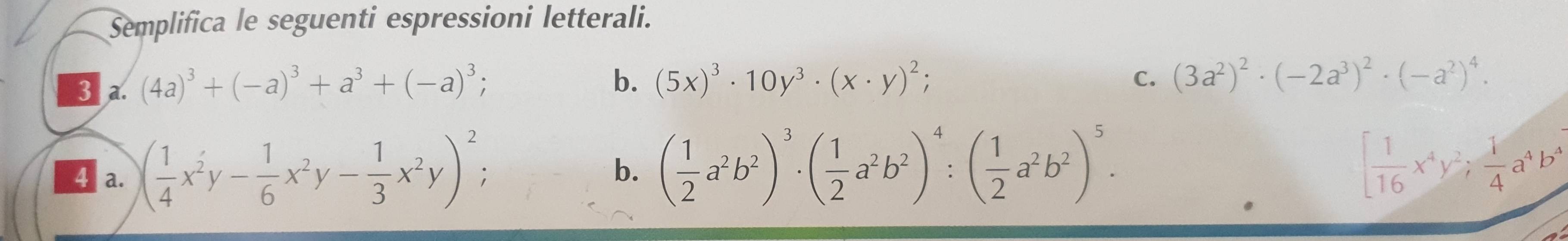 Semplifica le seguenti espressioni letterali. 
3 a. (4a)^3+(-a)^3+a^3+(-a)^3; 
b. (5x)^3· 10y^3· (x· y)^2; C. (3a^2)^2· (-2a^3)^2· (-a^2)^4. 
4 a. ( 1/4 x^2y- 1/6 x^2y- 1/3 x^2y)^2; 
b. ( 1/2 a^2b^2)^3· ( 1/2 a^2b^2)^4:( 1/2 a^2b^2)^5. [ 1/16 x^4y^2;  1/4 a^4b^4